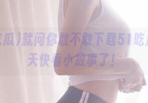 就问你敢不敢下载51吃瓜，今天快看小故事了！