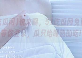 快来啊，51吃瓜网免费入口等你登录，瓜只给眼熟的吃!
