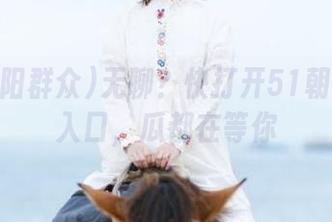 无聊？快打开51朝阳群众入口，瓜都在等你