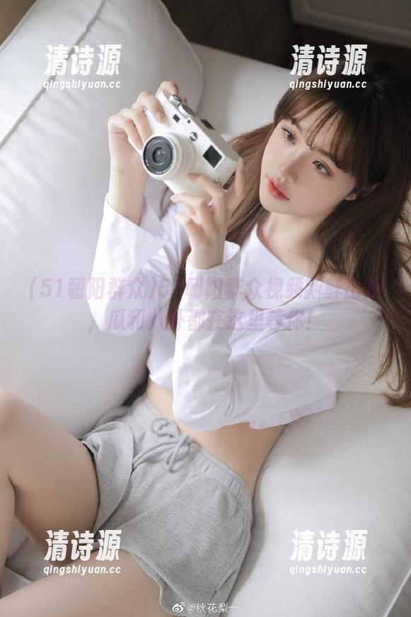 51朝阳群众视频新鲜出炉,瓜和八卦都在这里等你! 51朝阳群众视频新鲜出炉,瓜和八卦都在这里等你!