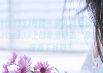每隔一会儿就想分享点www.zzzttt333上的奇葩动态，你说我这是智商下线吗？