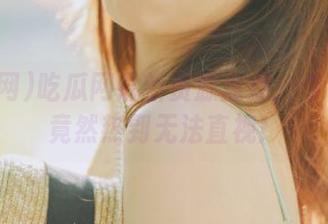 吃瓜网最新资源盘点：今日大瓜竟然热到无法直视！