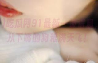 吃瓜网91最新一波信息，让我无从下嘴的狗粮满天飞！